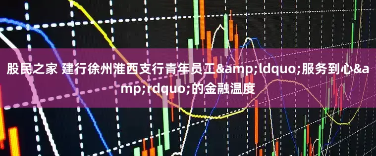 股民之家 建行徐州淮西支行青年员工&ldquo;服务到心&rdquo;的金融温度