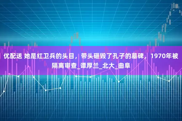 优配送 她是红卫兵的头目，带头砸毁了孔子的墓碑，1970年被隔离审查_谭厚兰_北大_曲阜