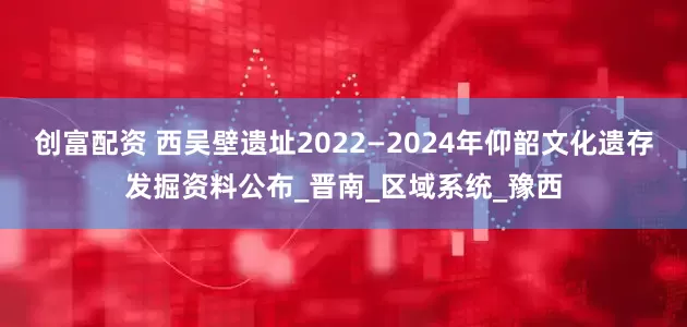 创富配资 西吴壁遗址2022—2024年仰韶文化遗存发掘资料公布_晋南_区域系统_豫西