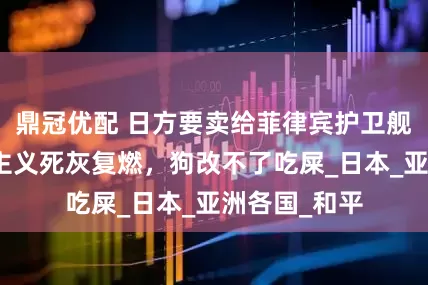 鼎冠优配 日方要卖给菲律宾护卫舰，这是军国主义死灰复燃，狗改不了吃屎_日本_亚洲各国_和平