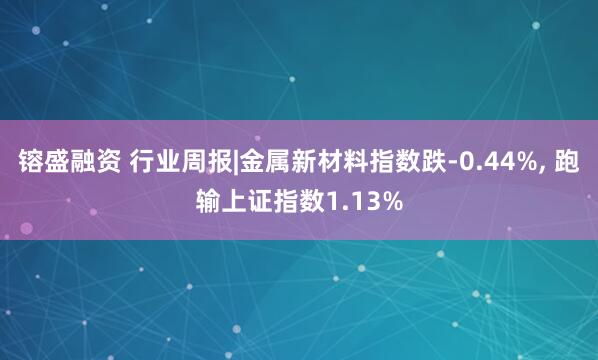 镕盛融资 行业周报|金属新材料指数跌-0.44%, 跑输上证指数1.13%