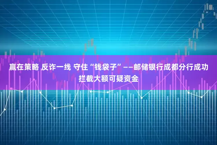 赢在策略 反诈一线 守住“钱袋子”——邮储银行成都分行成功拦截大额可疑资金