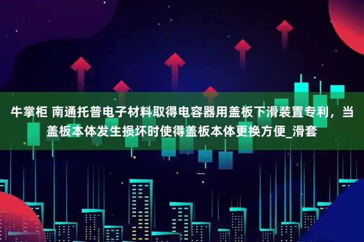 牛掌柜 南通托普电子材料取得电容器用盖板下滑装置专利，当盖板本体发生损坏时使得盖板本体更换方便_滑套