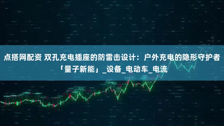 点搭网配资 双孔充电插座的防雷击设计：户外充电的隐形守护者「量子新能」_设备_电动车_电流