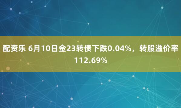 配资乐 6月10日金23转债下跌0.04%，转股溢价率112.69%