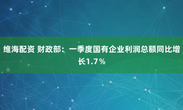 维海配资 财政部：一季度国有企业利润总额同比增长1.7％