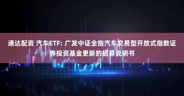 通达配资 汽车ETF: 广发中证全指汽车交易型开放式指数证券投资基金更新的招募说明书