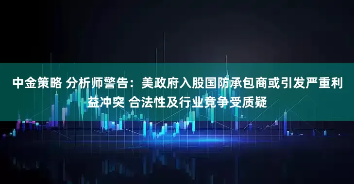 中金策略 分析师警告：美政府入股国防承包商或引发严重利益冲突 合法性及行业竞争受质疑