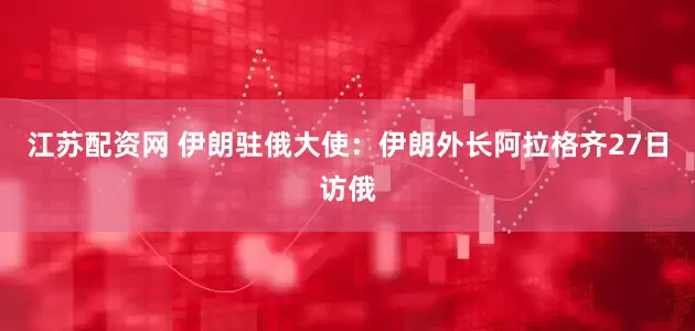 江苏配资网 伊朗驻俄大使：伊朗外长阿拉格齐27日访俄
